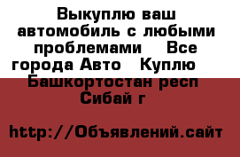 Выкуплю ваш автомобиль с любыми проблемами. - Все города Авто » Куплю   . Башкортостан респ.,Сибай г.